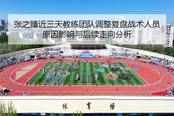 张之臻近三天教练团队调整复盘战术人员原因影响与后续走向分析